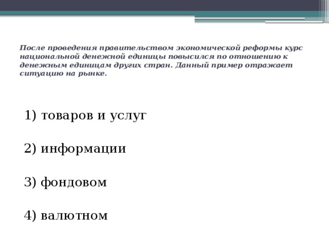После проведения правительством экономической реформы курс национальной денежной единицы повысился по отношению к денежным единицам других стран. Данный пример отражает ситуацию на рынке. 1) товаров и услуг 2) информации  3) фондовом 4) валютном 