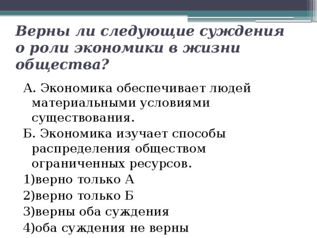 Верны ли следующие суждения о роли экономики в жизни общества? А. Экономика обеспечивает людей материальными условиями существования. Б. Экономика изучает способы распределения обществом ограниченных ресурсов. 1)верно только А   2)верно только Б 3)верны оба суждения  4)оба суждения не верны 