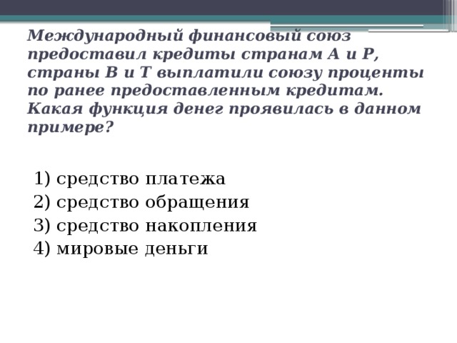Международный финансовый союз предоставил кредиты странам А и Р, страны В и Т выплатили союзу проценты по ранее предоставленным кредитам. Какая функция денег проявилась в данном примере? 1) средство платежа 2) средство обращения  3) средство накопления  4) мировые деньги 