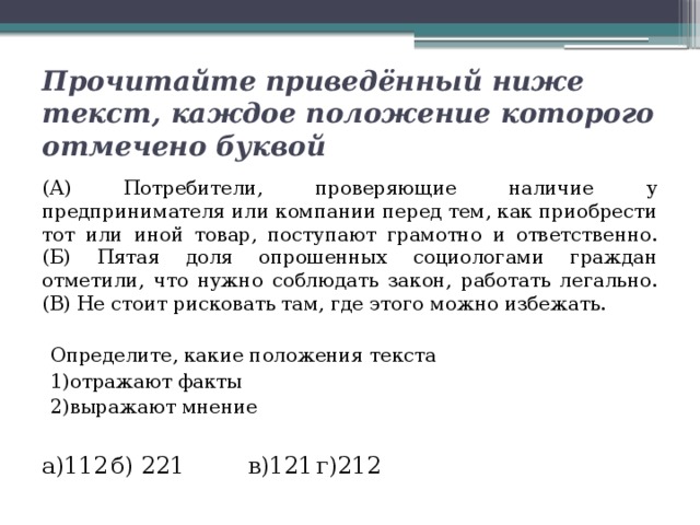 Прочитайте приведённый ниже текст, каждое положение которого отмечено буквой (А) Потребители, проверяющие наличие у предпринимателя или компании перед тем, как приобрести тот или иной товар, поступают грамотно и ответственно. (Б) Пятая доля опрошенных социологами граждан отметили, что нужно соблюдать закон, работать легально. (В) Не стоит рисковать там, где этого можно избежать. Определите, какие положения текста 1)отражают факты 2)выражают мнение а)112   б) 221   в)121   г)212 