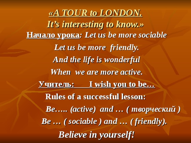  «A TOUR to LONDON.  It’s interesting to know.»   Начало урока : Let us be more sociable Let us be more friendly. And the life is wonderful When we are more active. Учитель: I wish you to be… Rules of a successful lesson:  Be….. (active) and … ( творческий )  Be … ( sociable ) and … ( friendly).  Believe in yourself!  