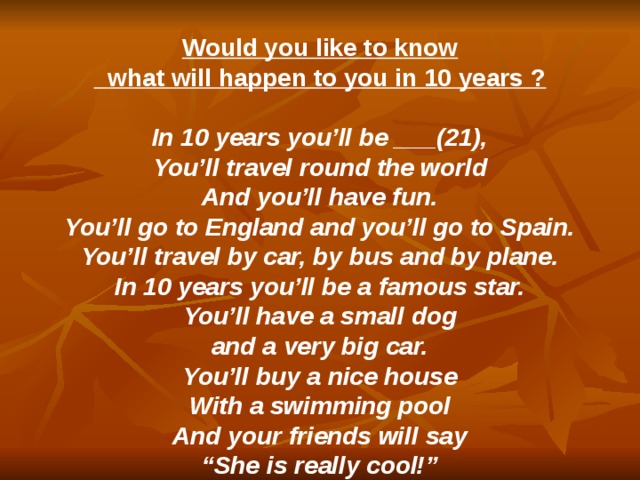  Would you like to know  what will happen to you in 10 years ?  In 10 years you’ll be ___(21), You’ll travel round the world And you’ll have fun. You’ll go to England and you’ll go to Spain. You’ll travel by car, by bus and by plane. In 10 years you’ll be a famous star. You’ll have a small dog and a very big car. You’ll buy a nice house With a swimming pool And your friends will say “ She is really cool!” 