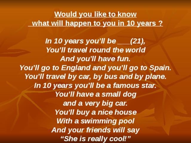  Would you like to know  what will happen to you in 10 years ?  In 10 years you’ll be ___(21), You’ll travel round the world And you’ll have fun. You’ll go to England and you’ll go to Spain. You’ll travel by car, by bus and by plane. In 10 years you’ll be a famous star. You’ll have a small dog and a very big car. You’ll buy a nice house With a swimming pool And your friends will say “ She is really cool!” 