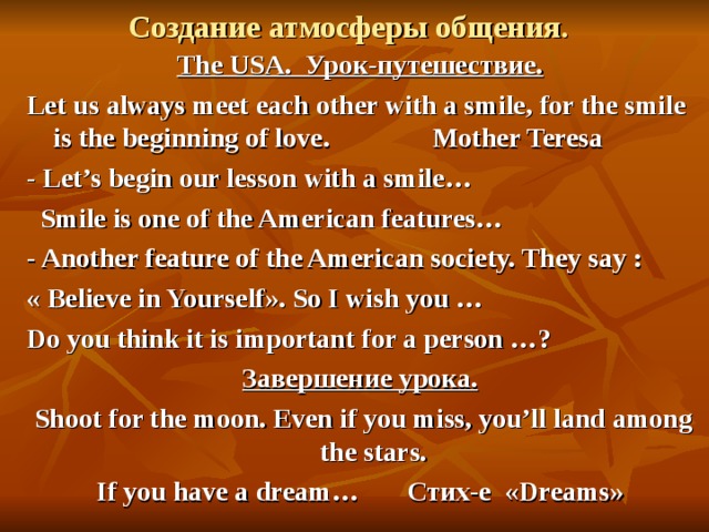  Создание атмосферы общения. The USA. Урок-путешествие. Let us always meet each other with a smile, for the smile is the beginning of love. Mother Teresa - Let’s begin our lesson with a smile…    Smile is one of the American features… - Another feature of the American society. They say : « Believe in Yourself » . So I wish you … Do you think it is important for a person …? Завершение урока.  Shoot for the moon. Even if you miss, you’ll land among the stars. If you have a dream… Стих-е  « Dreams »  
