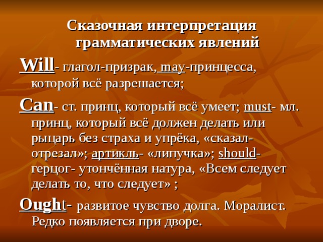 Сказочная интерпретация грамматических явлений Will - глагол-призрак,  may - принцесса, которой всё разрешается; Can - ст. принц, который всё умеет; must - мл. принц, который всё должен делать или рыцарь без страха и упрёка, «сказал- отрезал»; артикль - «липучка»;  should - герцог- утончённая натура, «Всем следует делать то, что следует» ; О ugh t - развитое чувство долга. Моралист. Редко появляется при дворе. 