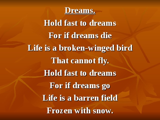 Dreams. Hold fast to dreams For if dreams die Life is a broken-winged bird That cannot fly. Hold fast to dreams For if dreams go Life is a barren field Frozen with snow. 