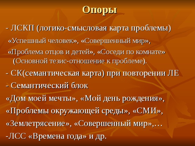 Опоры - ЛСКП (логико-смысловая карта проблемы)  «Успешный человек», «Совершенный мир»,  «Проблема отцов и детей», «Соседи по комнате» (Основной тезис-отношение к проблеме). - СК(семантическая карта) при повторении ЛЕ - Семантический блок «Дом моей мечты», «Мой день рождения», «Проблемы окружающей среды», «СМИ», «Землетрясение», «Совершенный мир»,… -ЛСС «Времена года» и др. 