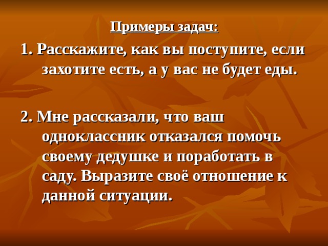 Примеры задач: 1. Расскажите, как вы поступите, если захотите есть, а у вас не будет еды.  2. Мне рассказали, что ваш одноклассник отказался помочь своему дедушке и поработать в саду. Выразите своё отношение к данной ситуации. 