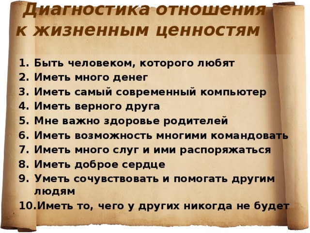 Диагностика отношения к жизненным ценностям   Быть человеком, которого любят Иметь много денег Иметь самый современный компьютер Иметь верного друга Мне важно здоровье родителей Иметь возможность многими командовать Иметь много слуг и ими распоряжаться Иметь доброе сердце Уметь сочувствовать и помогать другим людям Иметь то, чего у других никогда не будет  