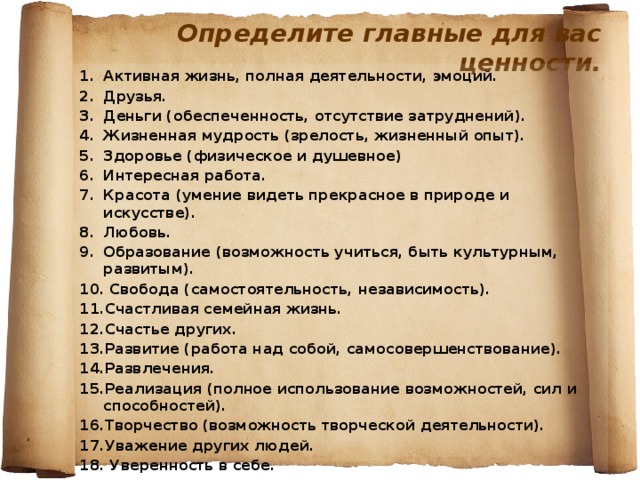 Определите главные для вас ценности. Активная жизнь, полная деятельности, эмоций. Друзья. Деньги (обеспеченность, отсутствие затруднений). Жизненная мудрость (зрелость, жизненный опыт). Здоровье (физическое и душевное) Интересная работа. Красота (умение видеть прекрасное в природе и искусстве). Любовь. Образование (возможность учиться, быть культурным, развитым).  Свобода (самостоятельность, независимость). Счастливая семейная жизнь. Счастье других. Развитие (работа над собой, самосовершенствование). Развлечения. Реализация (полное использование возможностей, сил и способностей). Творчество (возможность творческой деятельности). Уважение других людей.  Уверенность в себе.  