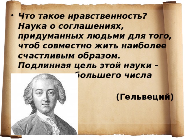Что такое нравственность? Наука о соглашениях, придуманных людьми для того, чтоб совместно жить наиболее счастливым образом. Подлинная цель этой науки – счастье наибольшего числа людей. (Гельвеций)   
