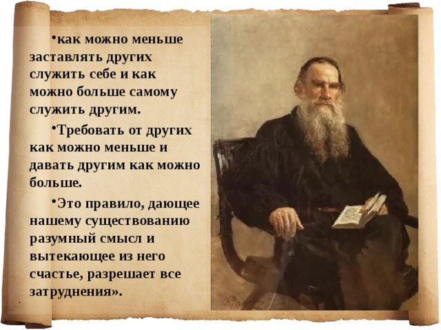 как можно меньше заставлять других служить себе и как можно больше самому служить другим. Требовать от других как можно меньше и давать другим как можно больше. Это правило, дающее нашему существованию разумный смысл и вытекающее из него счастье, разрешает все затруднения».  