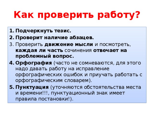 Как проверить работу? Подчеркнуть тезис. Проверит наличие абзацев. Проверить движение мысли и посмотреть, каждая ли часть сочинения отвечает на проблемный вопрос. Орфография (часто не сомневаются, для этого надо давать работу на исправление орфографических ошибок и приучать работать с орфографическим словарем). Пунктуация (уточняются обстоятельства места и времени!!!, пунктуационный знак имеет правила постановки!). 