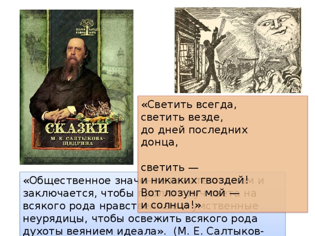 «Светить всегда,  светить везде,  до дней последних донца,  светить —  и никаких гвоздей!  Вот лозунг мой —  и солнца!» «Общественное значение писателя в том и заключается, чтобы пролить луч света на всякого рода нравственные и умственные неурядицы, чтобы освежить всякого рода духоты веянием идеала». (М. Е. Салтыков-Щедрин) 