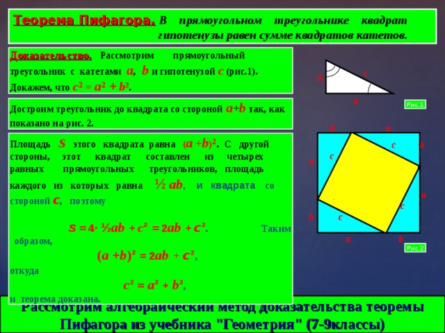 Теорема Пифагора.  В прямоугольном треугольнике квадрат  гипотенузы равен сумме квадратов катетов. Доказательство.  Рассмотрим прямоугольный треугольник с катетами  a ,  b  и гипотенузой  с  ( рис.1).  Докажем, что  с ² = a ² +  b ² .  c b a Достроим треугольник до квадрата со стороной  a + b  так, как показано на рис. 2.  Рис.1 b a Площадь   S  этого квадрата равна ( a  + b ) ² .   С другой стороны, этот квадрат составлен из четырех равных прямоугольных треугольников, площадь каждого из которых равна ½  ab , и квадрата  со стороной с , поэтому  S =  4 ·  ½ ab +  с ² =  2 ab + с ² .   Таким образом,   ( a + b ) ²  =  2 ab  +  с ² , откуда    с ²  =  a ²  +  b ² ,   и теорема доказана. c b c a a c c b a b Рис.2 Рассмотрим алгебраический метод доказательства теоремы Пифагора из учебника 