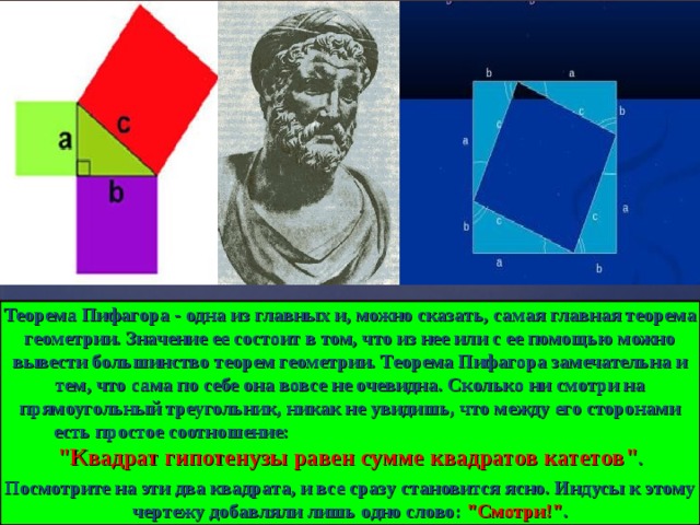 Теорема Пифагора - одна из главных и, можно сказать, самая главная теорема геометрии. Значение ее состоит в том, что из нее или с ее помощью можно вывести большинство теорем геометрии. Теорема Пифагора замечательна и тем, что сама по себе она вовсе не очевидна. Сколько ни смотри на прямоугольный треугольник, никак не увидишь, что между его сторонами есть простое соотношение: 