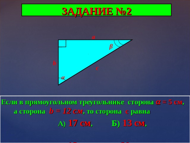 ЗАДАНИЕ №2 a β b c α Если в прямоугольном треугольнике сторона α  =  5 см , а сторона  b = 12 c м , то сторона с равна   А)  17 см ,  Б) 13 см ,   В) 15 см ,  Г) 20 см . 