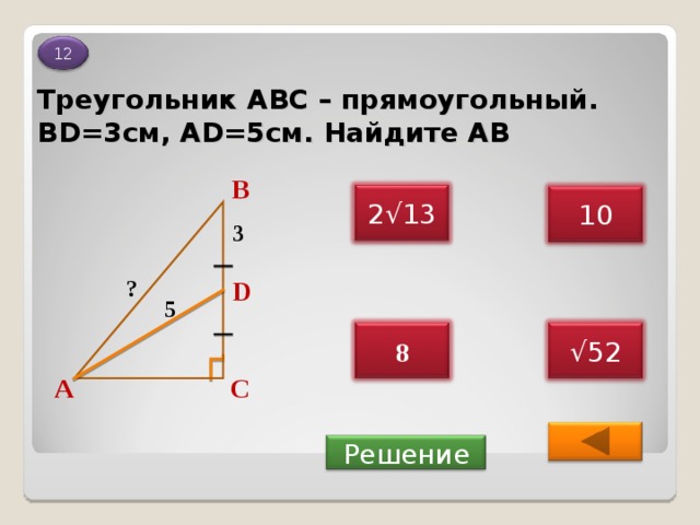 12 Треугольник АВС – прямоугольный. BD=3 см , AD=5 см. Найдите АВ В 2 √ 13 10 3 ? D 5 8 √ 52 А С  Решение 