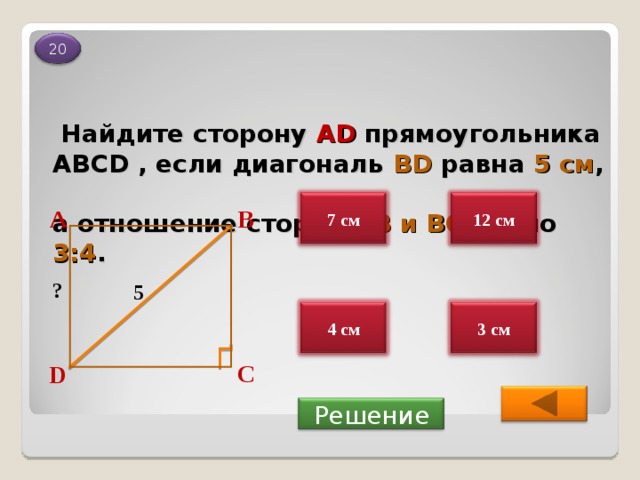 20  Найдите сторону А D  прямоугольника АВС D , если диагональ BD  равна  5 см ,   а отношение сторон  АВ и ВС равно  3:4 . 7 см 12 см В А ? 5 3 см 4 см С D  Решение 