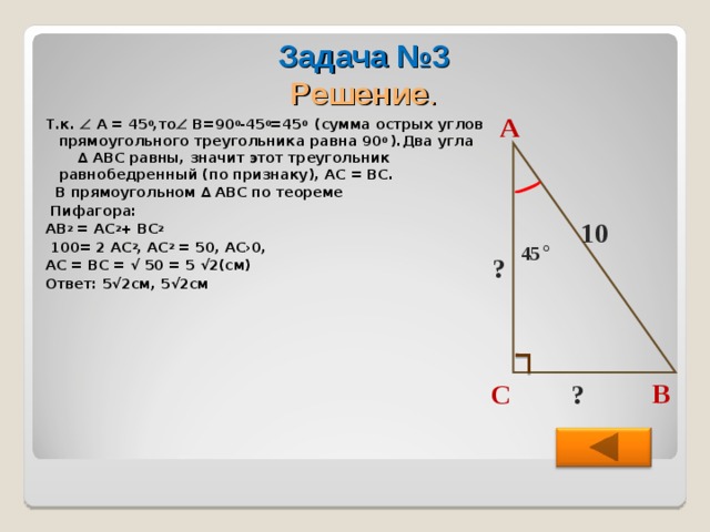 Задача №3  Решение .  Т.к.  А = 45 0 ,то  В=90 0 -45 0 =45 0  (сумма острых углов прямоугольного треугольника равна 90 0  ).Два угла ∆ АВС равны, значит этот треугольник равнобедренный (по признаку), АС = ВС.  В прямоугольном ∆ АВС по теореме  Пифагора: АВ 2 = АС 2 + ВС 2   100= 2 АС 2 , АС 2 = 50, АС›0, АС = ВС = √ 50 = 5 √2(см) Ответ: 5√2см, 5√2см  А 10 45 ° ? В ? С  