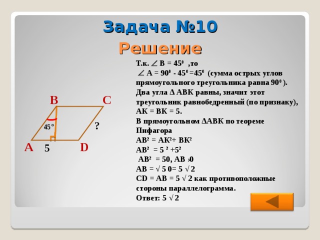 Задача №10 Решение Т.к.  В = 45 0 ,то    А = 90 0 - 45 0  =45 0  (сумма острых углов прямоугольного треугольника равна 90 0  ). Два угла ∆ АВК равны, значит этот треугольник равнобедренный (по признаку), АК = ВК = 5. В прямоугольном ∆АВК по теореме Пифагора АВ 2 = АК 2 + ВК 2  АВ 2 = 5 2 +5 2   АВ 2 = 50, АВ  ›0 АВ = √ 5  0= 5 √ 2 CD = АВ = 5 √ 2 как противоположные стороны параллелограмма. Ответ: 5 √ 2  С В ? 45 ° D А 5 