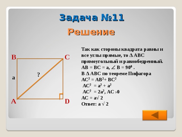 Задача №11 Решение Так как стороны квадрата равны и все углы прямые, то ∆ АВС прямоугольный и равнобедренный. АВ = ВС = а,  В = 90 0 . В ∆ АВС по теореме Пифагора АС 2 = АВ 2 + ВС 2   АС 2 = а 2 +  а 2   АС 2 = 2а 2 , АС  ›0 АС = а√ 2  Ответ: а √ 2 В С ? a D А 