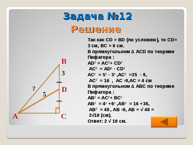 Задача №12 Решение Так как CD = BD (по условию), то CD = 3 см, ВС = 6 см. В прямоугольном ∆ А CD по теореме Пифагора : А D 2 = А C 2 + С D 2   АС 2 = AD 2  - CD 2  АС 2 = 5 2  - 3 2 ,АС 2 =25 - 9,  АС 2 = 16  ,  АС  ›0,АС = 4 см В прямоугольном ∆ АВС по теореме Пифагора : АВ 2 = А C 2 + ВС 2  АВ 2 = 4 2 +6 2 ,АВ 2 = 16 +36,  АВ 2 = 40  ,  АВ  ›0, АВ = √ 4 0 =  2√10 (см). Ответ: 2 √ 10 см. В 3 D ? 5 А С  