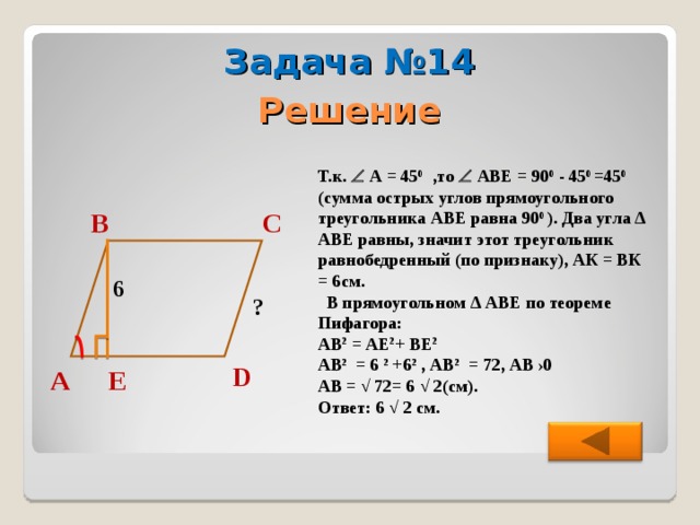 Задача №14 Решение Т.к.  А = 45 0 ,то  АВЕ = 90 0 - 45 0  =45 0  (сумма острых углов прямоугольного треугольника АВЕ равна 90 0  ). Два угла ∆ АВЕ равны, значит этот треугольник равнобедренный (по признаку), АК = ВК = 6см.  В прямоугольном ∆ АВЕ по теореме Пифагора: АВ 2 = АЕ 2 + ВЕ 2  АВ 2 = 6 2 +6 2 , АВ 2 = 72, АВ  ›0 АВ = √ 72= 6 √ 2(см). Ответ: 6 √ 2 см. С В 6 ? D А Е 