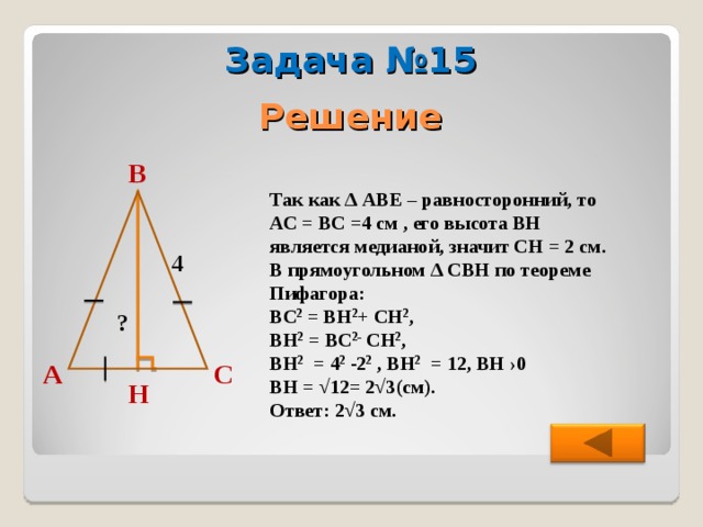 Задача №15 Решение В  Так как ∆ АВЕ – равносторонний, то АС = ВС =4 см , его высота ВН является медианой, значит СН = 2 см. В прямоугольном ∆ СВН по теореме Пифагора: ВС 2 = ВН 2 + СН 2 , ВН 2 = ВС 2- СН 2 , ВН 2 = 4 2 -2 2 , ВН 2 = 12, ВН  ›0 ВН = √12= 2√3(см). Ответ: 2√3 см. 4 ? А С Н 