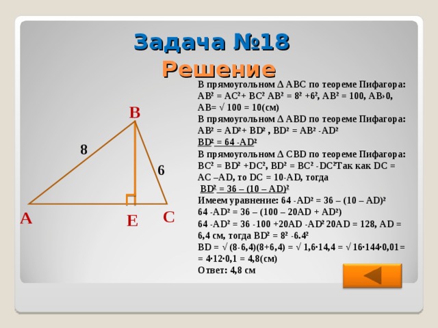 Задача №18 Решение В прямоугольном ∆ АВС по теореме Пифагора: АВ 2 = АС 2 + ВС 2 АВ 2 = 8 2 +6 2 , АВ 2 = 100, АВ›0, АВ= √ 100 = 10(см) В прямоугольном ∆ АВ D по теореме Пифагора: АВ 2 = А D 2 + В D 2 , В D 2 = АВ 2 -А D 2 В D 2 = 64 -А D 2 В прямоугольном ∆ C В D по теореме Пифагора: В C 2 = BD 2 + DC 2 , В D 2 = В C 2 - DC 2 Так как DC = АС –А D , то D С = 10- AD , тогда  В D 2 = 36 – (10 – А D ) 2 Имеем уравнение: 64 -А D 2 = 36 – (10 – А D ) 2 64 -А D 2 = 36 – (100 – 20А D + А D 2 ) 64 -А D 2 = 36 -100 +20А D -А D 2 20А D = 128, AD = 6 , 4 см, тогда  В D 2 = 8 2 - 6.4 2 BD = √ (8-6,4)(8+6,4) = √ 1,6∙14,4 = √ 16∙144∙0,01= = 4∙12∙0,1 = 4,8(см) Ответ: 4,8 см В 8 6 С А Е 