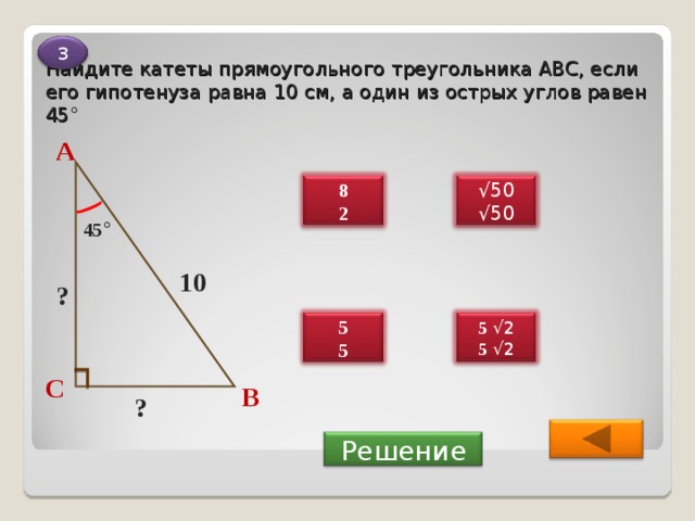 Найдите катеты прямоугольного  треугольника ABC , если его гипотенуза равна 10 см, а один из острых углов равен 45 ° 3 А √ 50 √ 50 8 2 45 ° 10 ? 5 √2 5 √2 5 5 С В ?  Решение 