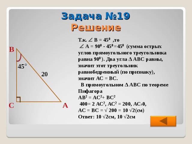 Задача №19 Решение Т.к.  В = 45 0 ,то    А = 90 0 - 45 0  =45 0  (сумма острых углов прямоугольного треугольника равна 90 0  ). Два угла ∆ АВС равны, значит этот треугольник равнобедренный (по признаку), значит АС = ВС.  В прямоугольном ∆ АВС по теореме Пифагора АВ 2 = АС 2 + ВС 2   400= 2 АС 2 , АС 2 = 200, АС›0, АС = ВС = √ 200 = 10 √2(см) Ответ: 10 √2см, 10 √2см В 45 ° 20 А С 