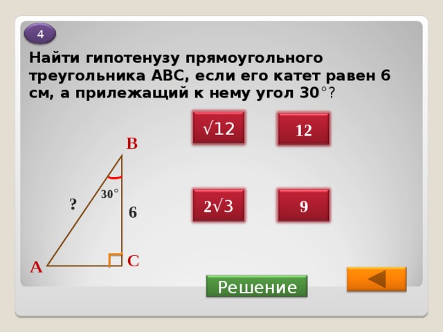 4 Найти гипотенузу прямоугольного треугольника ABC , если его катет равен 6 см, а прилежащий к нему угол 30 °? √ 12 12 В 30 ° 9 2 √3 ? 6 С А  Решение 