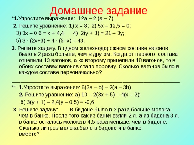 Домашнее задание * 1. Упростите выражение:  12a – 2 (a – 7).  2. Решите уравнение: 1) х = 8; 2) 5х – 12,5 = 0;  3) 3х – 0,6 = х + 4,4; 4)  2(y + 3) = 21 – 3y;  5) 3 · (2х+3) + 4 · (5–х) = 43. 3. Решите задачу. В одном железнодорожном составе вагонов было в 2 раза больше, чем в другом. Когда от первого состава отцепили 13 вагонов, а ко второму прицепили 18 вагонов, то в обоих составах вагонов стало поровну. Сколько вагонов было в каждом составе первоначально? ________________________________________________________ ** 1. Упростите выражение: 6(3a – b) – 2(a – 3b).  2. Решите уравнение: а) 10 – 2(3x + 5) = 4(x – 2);  б) 3(у + 1) – 2,4(у – 0,5) = -0,6  3. Решите задачу:  В бидоне было в 2 раза больше молока, чем в банке. После того как из банки взяли 2 л, а из бидона 3 л, в банке осталось молока в 4,5 раза меньше, чем в бидоне. Сколько литров молока было в бидоне и в банке вместе?                   