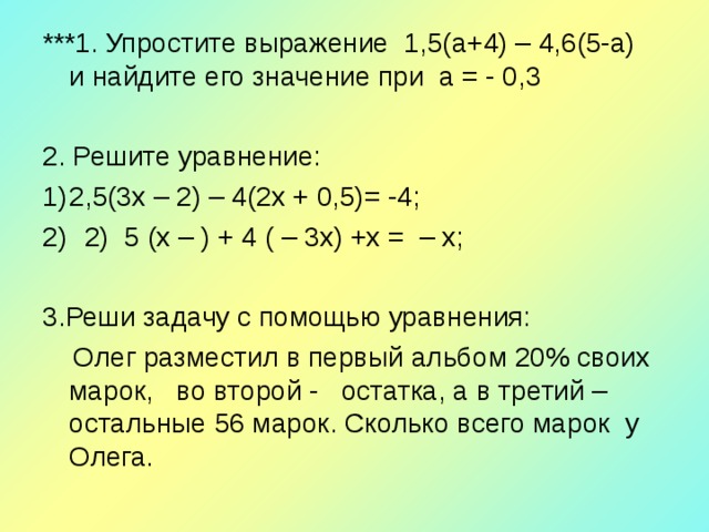 ***1. Упростите выражение 1,5(а+4) – 4,6(5-а) и найдите его значение при а = - 0,3   2. Решите уравнение: 2,5(3 x – 2) – 4(2 x + 0,5)= -4;  2) 5 ( x – ) + 4 ( – 3 x ) + x = – x ;  3.Реши задачу с помощью уравнения:  Олег разместил в первый альбом 20% своих марок, во второй - остатка, а в третий – остальные 56 марок. Сколько всего марок у Олега. 
