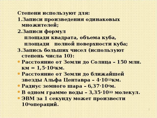 Степени используют для: 1.Записи произведения одинаковых множителей; 2.Записи формул  площади квадрата, объема куба,  площади полной поверхности куба; 3.Запись больших чисел (используют степень числа 10): Расстояние от Земли до Солнца – 150 млн. км = 1,5·10 6 км. Расстояние от Земли до ближайшей звезды Альфа Центавра – 4·10 13 км. Радиус земного шара – 6,37·10 6 м. В одном грамме воды – 3,35·10 22 молекул. ЭВМ за 1 секунду может произвести 10 9 операций.   