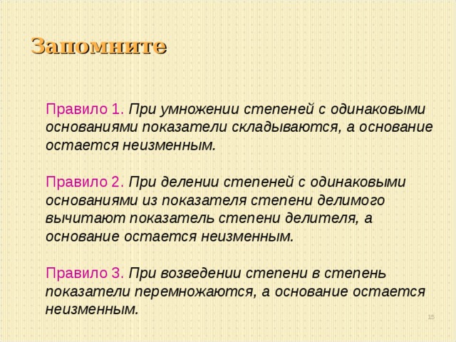 Запомните Правило 1.  При умножении степеней с одинаковыми основаниями показатели складываются, а основание остается неизменным.  Правило 2.  При делении степеней с одинаковыми основаниями из показателя степени делимого вычитают показатель степени делителя, а основание остается неизменным.  Правило 3.  При возведении степени в степень показатели перемножаются, а основание остается неизменным.  13 