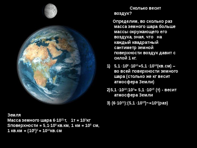  Сколько весит воздух?  Определим, во сколько раз масса земного шара больше массы окружающего его воздуха, зная, что  на каждый квадратный сантиметр земной поверхности воздух давит с силой 1 кг. 5,1 · 10 8 · 10 10 =5,1 · 10 18 (кв.см) – во всей поверхности земного шара (столько же кг весит атмосфера Земли) 2)5,1 · 10 18 :10 3 = 5,1 · 10 15 (т) - весит атмосфера Земли 3) (6 · 10 21 ):(5,1  · 10 15 ) ~ =10 6 (раз) Земля  Масса земного шара 6 · 10 21 т, 1т = 10 3 кг 3 S поверхности = 5,1 · 10 8 кв.км, 1 км = 10 5 см, 1 кв.км = (10 5 ) 2 = 10 10 кв.см 