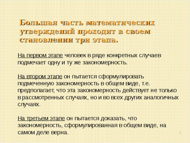 Большая часть математических утверждений проходит в своем становлении три этапа. На первом этапе человек в ряде конкретных случаев подмечает одну и ту же закономерность.  На втором этапе он пытается сформулировать подмеченную закономерность в общем виде, т.е. предполагает, что эта закономерность действует не только в рассмотренных случаях, но и во всех других аналогичных случаях.  На третьем этапе он пытается доказать, что закономерность, сформулированная в общем виде, на самом деле верна.  