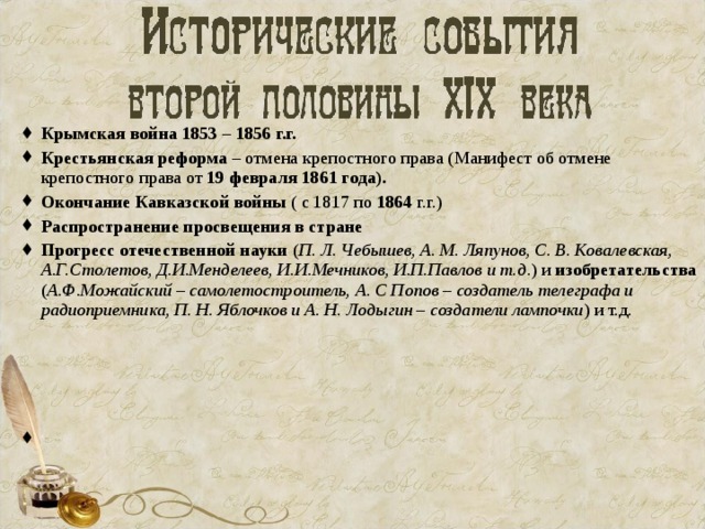 Крымская война 1853 – 1856 г.г. Крестьянская реформа – отмена крепостного права ( Манифест об отмене крепостного права от  19 февраля 1861 года ). Окончание Кавказской войны ( с 1817 по 1864 г.г.) Распространение просвещения в стране Прогресс отечественной науки ( П. Л. Чебышев, А. М. Ляпунов, С. В. Ковалевская, А.Г.Столетов, Д.И.Менделеев, И.И.Мечников, И.П.Павлов и т.д .) и изобретательства ( А.Ф.Можайский – самолетостроитель, А. С Попов – создатель телеграфа и радиоприемника, П. Н. Яблочков и А. Н. Лодыгин – создатели лампочки ) и т.д.     