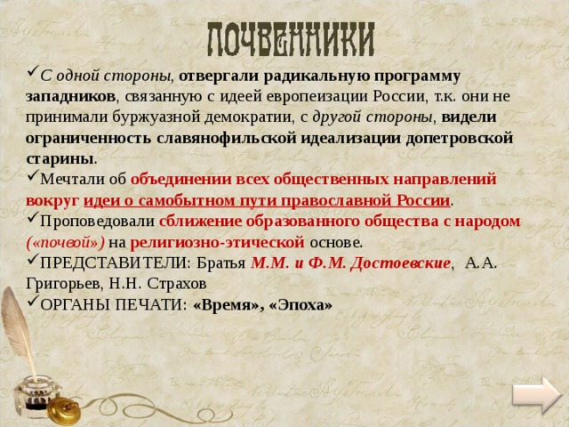 С одной стороны , отвергали радикальную программу западников , связанную с идеей европеизации России, т.к. они не принимали буржуазной демократии, с другой стороны , видели ограниченность славянофильской идеализации допетровской старины . Мечтали об объединении всех общественных направлений вокруг идеи о самобытном пути православной России . Проповедовали сближение образованного общества с народом («почвой») на религиозно-этической основе. ПРЕДСТАВИТЕЛИ: Братья М.М. и Ф.М. Достоевские , А.А. Григорьев, Н.Н. Страхов ОРГАНЫ ПЕЧАТИ: «Время», «Эпоха» 