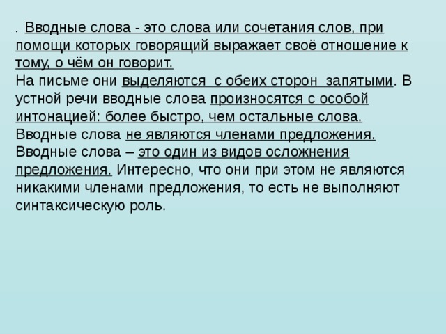 .  Вводные слова - это слова или сочетания слов, при помощи которых говорящий выражает своё отношение к тому, о чём он говорит. На письме они выделяются  с обеих сторон  запятыми . В устной речи вводные слова произносятся с особой интонацией: более быстро, чем остальные слова. Вводные слова не являются членами предложения. Вводные слова – это один из видов осложнения предложения. Интересно, что они при этом не являются никакими членами предложения, то есть не выполняют синтаксическую роль.                                   