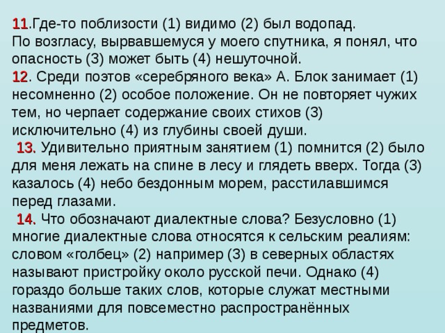 11 .Где-то поблизости (1) видимо (2) был водопад. По возгласу, вырвавшемуся у моего спутника, я понял, что опасность (3) может быть (4) нешуточной. 12 . Среди поэтов «серебряного века» А. Блок занимает (1) несомненно (2) особое положение. Он не повторяет чужих тем, но черпает содержание своих стихов (3) исключительно (4) из глубины своей души.   13. Удивительно приятным занятием (1) помнится (2) было для меня лежать на спине в лесу и глядеть вверх. Тогда (3) казалось (4) небо бездонным морем, расстилавшимся перед глазами.   14. Что обозначают диалектные слова? Безусловно (1) многие диалектные слова относятся к сельским реалиям: словом «голбец» (2) например (3) в северных областях называют пристройку около русской печи. Однако (4) гораздо больше таких слов, которые служат местными названиями для повсеместно распространённых предметов. 