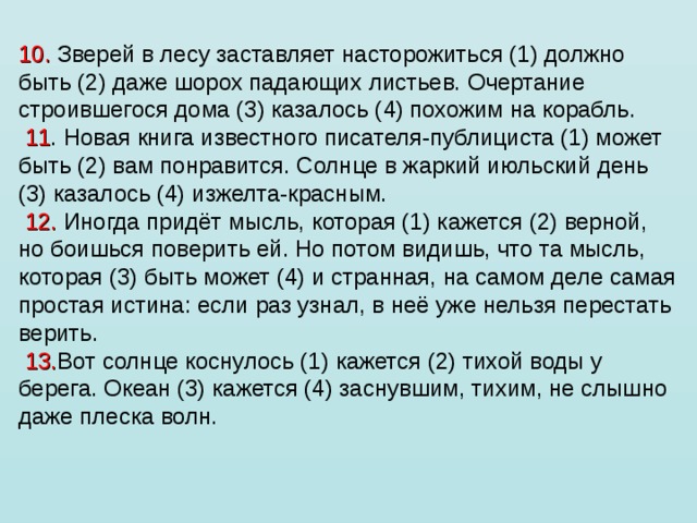 10. Зверей в лесу заставляет насторожиться (1) должно быть (2) даже шорох падающих листьев. Очертание строившегося дома (3) казалось (4) похожим на корабль.   11 . Новая книга известного писателя-публициста (1) может быть (2) вам понравится. Солнце в жаркий июльский день (3) казалось (4) изжелта-красным.   12. Иногда придёт мысль, которая (1) кажется (2) верной, но боишься поверить ей. Но потом видишь, что та мысль, которая (3) быть может (4) и странная, на самом деле самая простая истина: если раз узнал, в неё уже нельзя перестать верить.   13. Вот солнце коснулось (1) кажется (2) тихой воды у берега. Океан (3) кажется (4) заснувшим, тихим, не слышно даже плеска волн.   