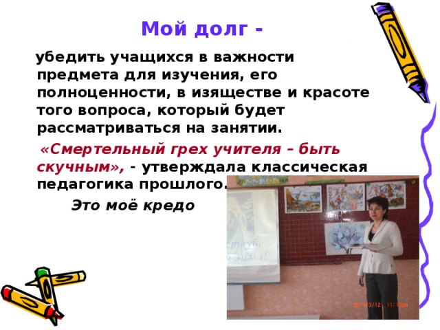   Мой долг -  убедить учащихся в важности предмета для изучения, его полноценности, в изяществе и красоте того вопроса, который будет рассматриваться на занятии.  «Смертельный грех учителя – быть скучным», - утверждала классическая педагогика прошлого.  Это моё кредо  