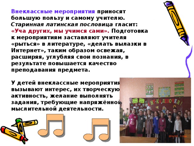 Внеклассные мероприятия приносят большую пользу и самому учителю. Старинная латинская пословица гласит: «Уча других, мы учимся сами». Подготовка к мероприятиям заставляют учителя «рыться» в литературе, «делать вылазки в Интернет», таким образом освежая, расширяя, углубляя свои познания, в результате повышается качество преподавания предмета.   У детей внеклассные мероприятия вызывают интерес, их творческую активность, желание выполнять  задания, требующие напряжённой мыслительной деятельности.  