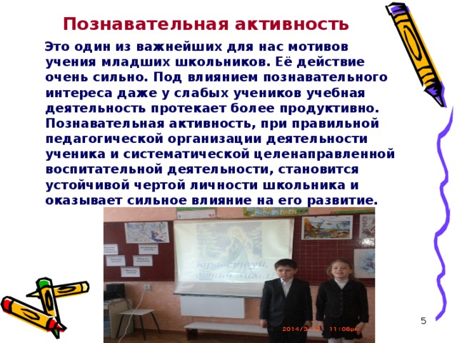 Познавательная активность  Это один из важнейших для нас мотивов учения младших школьников. Её действие очень сильно. Под влиянием познавательного интереса даже у слабых учеников учебная деятельность протекает более продуктивно. Познавательная активность, при правильной педагогической организации деятельности ученика и систематической целенаправленной воспитательной деятельности, становится устойчивой чертой личности школьника и оказывает сильное влияние на его развитие.  