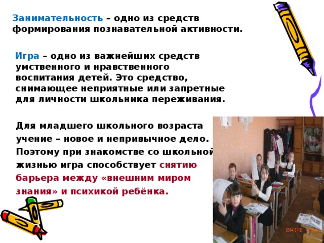 Занимательность  – одно из средств формирования познавательной активности.  Игра – одно из важнейших средств умственного и нравственного воспитания детей. Это средство, снимающее неприятные или запретные для личности школьника переживания.   Для младшего школьного возраста  учение – новое и непривычное дело.  Поэтому при знакомстве со школьной  жизнью игра способствует снятию  барьера между «внешним миром  знания» и психикой ребёнка.  