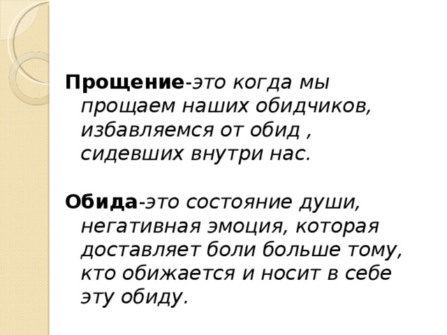 Прощение - это когда мы прощаем наших обидчиков, избавляемся от обид , сидевших внутри нас.  Обида - это состояние души, негативная эмоция, которая доставляет боли больше тому, кто обижается и носит в себе эту обиду. 