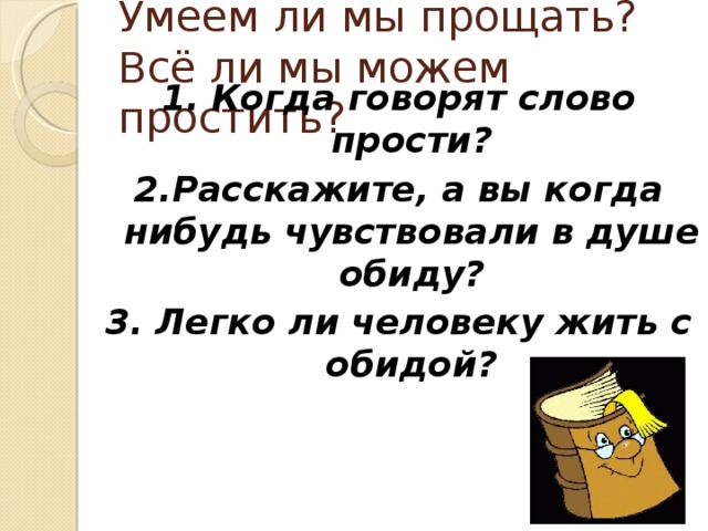 Умеем ли мы прощать?  Всё ли мы можем простить? 1. Когда говорят слово прости? 2.Расскажите, а вы когда нибудь чувствовали в душе обиду? 3. Легко ли человеку жить с обидой?  